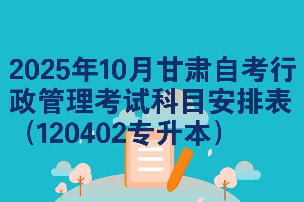 2025年10月甘肃自考行政管理考试科目安排表（120402专升本）
