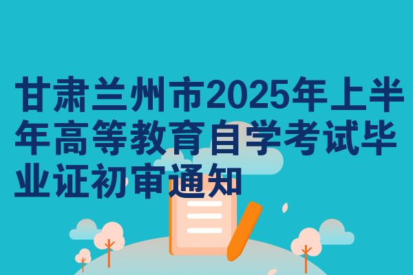 甘肃兰州市2025年上半年高等教育自学考试毕业证初审通知